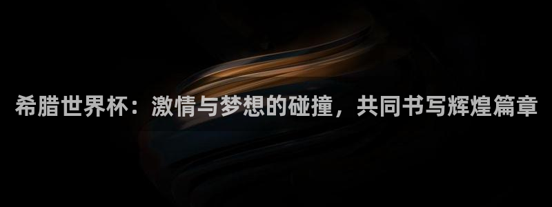 今年世界杯：希腊世界杯：激情与梦想的碰撞，共同书写辉煌篇章
